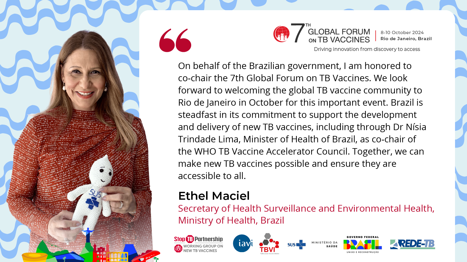 A graphic with a photo of Dr. Ethel Maciel, Secretary of Health Surveillance & Environmental Health, Ministry of Health, Brazil, co-chair of the 7th Global Forum on TB Vaccine with a quote reading: “On behalf of the Brazilian government, I am honored to co-chair the 7th Global Forum on TB Vaccines. We look forward to welcoming the global TB vaccine community to Rio de Janeiro in October for this important event. Brazil is steadfast in its commitment to support the development and delivery of new TB vaccines, including through Dr Nísia Trindade Lima, Minister of Health of Brazil, as co-chair of the WHO TB Vaccine Accelerator Council. Together, we can make new TB vaccines possible and ensure they are accessible to all.”